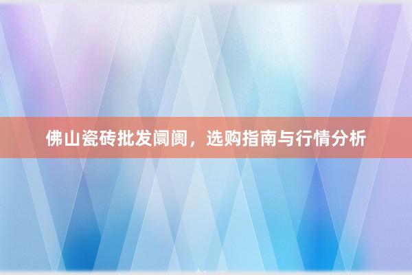 佛山瓷砖批发阛阓，选购指南与行情分析
