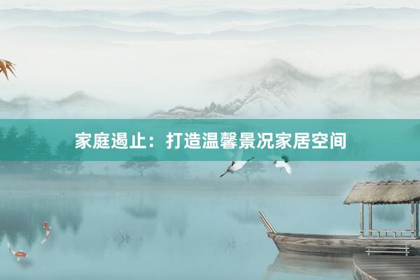 家庭遏止：打造温馨景况家居空间