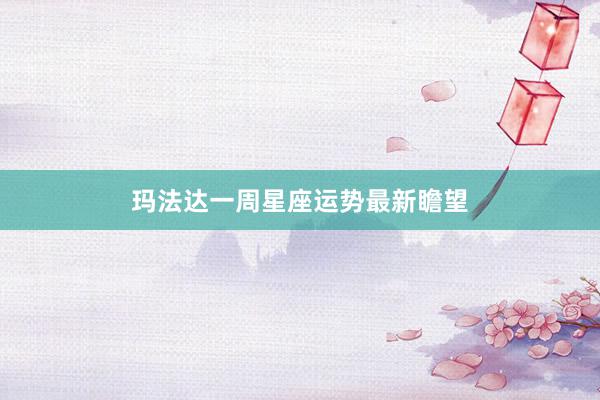 玛法达一周星座运势最新瞻望