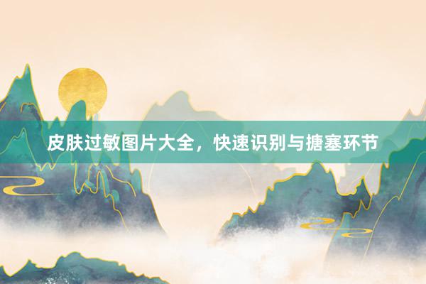 皮肤过敏图片大全，快速识别与搪塞环节