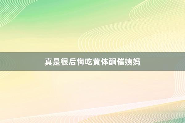 真是很后悔吃黄体酮催姨妈